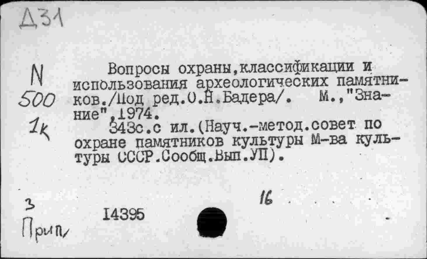 ﻿ДЗА
N	Bonросы охраны,классификации и
использования археологических памятки SOO ков./Нод ред.О.Н. Бадера/. М./’Зна-.	ние",1974.
7?	343с.с ил.(Науч.-метод.совет по
охране памятников культуры М-ва культуры иССР.Сообщ.Вып.УП).
14395
